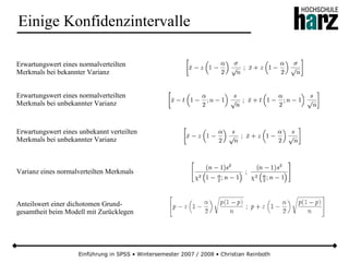 Einführung in SPSS • Wintersemester 2007 / 2008 • Christian Reinboth
Einige Konfidenzintervalle
Erwartungswert eines normalverteilten
Merkmals bei bekannter Varianz
Erwartungswert eines normalverteilten
Merkmals bei unbekannter Varianz
Erwartungswert eines unbekannt verteilten
Merkmals bei unbekannter Varianz
Varianz eines normalverteilten Merkmals
Anteilswert einer dichotomen Grund-
gesamtheit beim Modell mit Zurücklegen
 