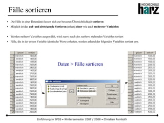 Einführung in SPSS • Wintersemester 2007 / 2008 • Christian Reinboth
Fälle sortieren
● Die Fälle in einer Datendatei lassen sich zur besseren Übersichtlichkeit sortieren
● Möglich ist das auf- und absteigende Sortieren anhand einer wie auch mehrerer Variablen
● Werden mehrere Variablen ausgewählt, wird zuerst nach der zuoberst stehenden Variablen sortiert
● Fälle, die in der ersten Variable identische Werte enhalten, werden anhand der folgenden Variablen sortiert usw.
Daten > Fälle sortieren
 