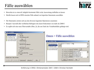 Einführung in SPSS • Wintersemester 2007 / 2008 • Christian Reinboth
Fälle auswählen
● Bisweilen ist es sinnvoll, lediglich bestimmte Fälle in die Auswertung einfließen zu lassen
● Hierfür lassen sich in SPSS einzelne Fälle anhand von logischen Statements auswählen
● Die Statements setzten sich aus den diversen logischen Operatoren zusammen
● Beispiel: Auswahl aller weiblichen Befragten mit einem Einkommen von mehr als 2000 €
● Es ergibt sich eine neue Filtervariable (filter_$), die ans Ende des Variablenfeldes gehängt wird
Daten > Fälle auswählen
 