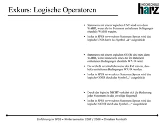 Einführung in SPSS • Wintersemester 2007 / 2008 • Christian Reinboth
Exkurs: Logische Operatoren
● Statements mit einem logischen UND sind stets dann
WAHR, wenn alle im Statement enthaltenen Befingungen
ebenfalls WAHR werden.
● In der in SPSS verwendeten Statement-Syntax wird das
logische UND durch das Symbol „&“ ausgedrückt
● Statements mit einem logischen ODER sind stets dann
WAHR, wenn mindestens eines der im Statement
enthaltenen Bedingungen ebenfalls WAHR wird.
● Die schließt verständlicherweise den Fall mit ein, dass
beide enthaltenen Bedingungen WAHR werden.
● In der in SPSS verwendeten Statement-Syntax wird das
logische ODER durch das Symbol „|“ ausgedrückt
● Durch das logische NICHT verkehrt sich die Bedeutung
jedes Statements in das jeweilige Gegenteil
● In der in SPSS verwendeten Statement-Syntax wird das
logische NICHT durch das Symbol „~“ ausgedrückt
 