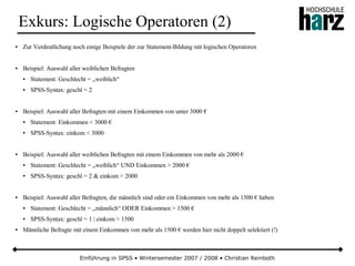 Einführung in SPSS • Wintersemester 2007 / 2008 • Christian Reinboth
Exkurs: Logische Operatoren (2)
● Zur Verdeutlichung noch einige Beispiele der zur Statement-Bildung mit logischen Operatoren
● Beispiel: Auswahl aller weiblichen Befragten
● Statement: Geschlecht = „weiblich“
● SPSS-Syntax: geschl = 2
● Beispiel: Auswahl aller Befragten mit einem Einkommen von unter 3000 €
● Statement: Einkommen < 3000 €
● SPSS-Syntax: einkom < 3000
● Beispiel: Auswahl aller weiblichen Befragten mit einem Einkommen von mehr als 2000 €
● Statement: Geschlecht = „weiblich“ UND Einkommen > 2000 €
● SPSS-Syntax: geschl = 2 & einkom > 2000
● Beispiel: Auswahl aller Befragten, die männlich sind oder ein Einkommen von mehr als 1500 € haben
● Statement: Geschlecht = „männlich“ ODER Einkommen > 1500 €
● SPSS-Syntax: geschl = 1 | einkom > 1500
● Männliche Befragte mit einem Einkommen von mehr als 1500 € werden hier nicht doppelt selektiert (!)
 