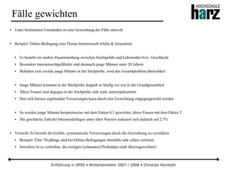 Einführung in SPSS • Wintersemester 2007 / 2008 • Christian Reinboth
Fälle gewichten
● Unter bestimmten Umständen ist eine Gewichtung der Fälle sinnvoll
● Beispiel: Online-Befragung zum Thema Internetsucht (Hahn & Jerusalem)
● Es besteht ein starker Zusammenhang zwischen Suchtgefahr und Lebensalter bzw. Geschlecht
● Besonders internetsuchtgefährdet sind demnach junge Männer unter 20 Jahren
● Befinden sich zuviele junge Männer in der Stichprobe, wird das Gesamtproblem überschätzt
● Junge Männer kommen in der Stichprobe doppelt so häufig vor wie in der Grundgesamtheit
● Ältere Frauen sind dagegen in der Stichprobe sehr stark unterrepräsentiert
● Den sich hieraus ergebenden Verzerrungen kann durch eine Gewichtung entgegengewirkt werden
● So werden junge Männer beispielsweise mit dem Faktor 0,5 gewichtet, ältere Frauen mit dem Faktor 2
● Die geschätzte Zahl der Internetsüchtigen unter allen Nutzern reduziert sich dadurch auf 2,7%
● Vorsicht: Es besteht die Gefahr, systematische Verzerrungen durch die Gewichtung zu verstärken
● Beispiel: Über 70-jährige sind bei Online-Befragungen ebenfalls sehr selten vertreten
● Inwiefern ist es vertretbar, die wenigen (seltsamen) Probanden stark überzugewichten?
 