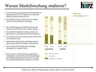 Einführung in SPSS • Wintersemester 2007 / 2008 • Christian Reinboth
Warum Marktforschung studieren?
● Trotz der allgemein angespannten Wirtschaftslage in
Deutschland und der EU steigen die Umsätze der
Marktforschung kontinuierlich an
● Die Marktforschung ist damit eine der wenigen
stabilen Wachstumsbrachen überhaupt
● Die Anforderungen an die Marktforschung und
damit auch die Marktforscher wachsen ständig
● Ein aktueller Produktlebenszyklus im Konsum-
güterbereich ist auf knapp sechs Monate begrenzt
● Etwa 80% des Gewinns werden bereits in den ersten
zwei Monaten erzielt
● Informationen über Kunden und Märkte müssen
daher immer zeitnaher beschafft werden können
● Nur so kann auf kurzfristige Entwicklungen
überhaupt noch reagiert werden
● Diese Situation verlangt nach gut ausgebildeten
Fachkräften, welche die theoretischen Grundlagen
der Marktforschung beherrschen und in der Lage
sind, schnelle und akkurate Ergebnisse zu liefern
 