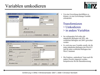 Einführung in SPSS • Wintersemester 2007 / 2008 • Christian Reinboth
Variablen umkodieren
● Um eine Gewichtung durchführen zu
können, ist eine Gewichtungs-Variable
erforderlich
● Im vorliegenden Fall sollen alle
männlichen Befragten mit 50%, alle
weiblichen Befragten mit 200% gewichtet
werden
● Es wird eine neue Variable erstellt, die für
jeden männlichen Befragten den Wert 0,5
und für jeden weiblichen Befragten den
Wert 2 annimmt
● Die Funktion „umkodieren“ kann auch für
andere Zwecke eingesetzt werden,
beispielsweise für die Datenklassierung
Transformieren
> Umkodieren
> in andere Variablen
 