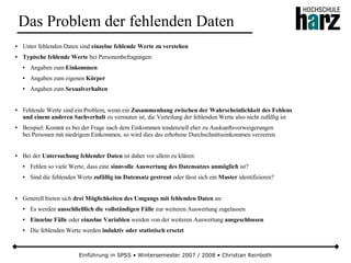 Einführung in SPSS • Wintersemester 2007 / 2008 • Christian Reinboth
Das Problem der fehlenden Daten
● Unter fehlenden Daten sind einzelne fehlende Werte zu verstehen
● Typische fehlende Werte bei Personenbefragungen:
● Angaben zum Einkommen
● Angaben zum eigenen Körper
● Angaben zum Sexualverhalten
● Fehlende Werte sind ein Problem, wenn ein Zusammenhang zwischen der Wahrscheinlichkeit des Fehlens
und einem anderen Sachverhalt zu vermuten ist, die Verteilung der fehlenden Werte also nicht zufällig ist
● Beispiel: Kommt es bei der Frage nach dem Einkommen tendenziell eher zu Auskunftsverweigerungen
bei Personen mit niedrigem Einkommen, so wird dies das erhobene Durchschnittseinkommen verzerren
● Bei der Untersuchung fehlender Daten ist daher vor allem zu klären:
● Fehlen so viele Werte, dass eine sinnvolle Auswertung des Datensatzes unmöglich ist?
● Sind die fehlenden Werte zufällig im Datensatz gestreut oder lässt sich ein Muster identifizieren?
● Generell bieten sich drei Möglichkeiten des Umgangs mit fehlenden Daten an:
● Es werden ausschließlich die vollständigen Fälle zur weiteren Auswertung zugelassen
● Einzelne Fälle oder einzelne Variablen werden von der weiteren Auswertung ausgeschlossen
● Die fehlenden Werte werden induktiv oder statistisch ersetzt
 