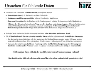 Einführung in SPSS • Wintersemester 2007 / 2008 • Christian Reinboth
Ursachen für fehlende Daten
● Das Fehlen von Daten kann auf vier Ursachen zurückgeführt werden:
● Dateneingabefehler (z.B. Buchstaben in einem Zahlenfeld)
● Codierungs- und Übertragungsfehler während Eingabe oder Speicherung
● Ungenaue Datenfelder bei der Erhebung (z.B. „Studienrichtung“ bei einer Befragung von Nicht-Akademikern)
● Aktionen des Befragten, beispielsweise Vergessen der Angaben, widersinnige Angaben (höchster Schulabschluss
ist die Mittlere Reife, trotzdem wurde eine Abiturnote eingetragen), Nichtauskunftsfähigkeit oder bewusste
Entscheidung eine bestimmte Frage nicht zu beantworten (Einkommen, Körper, Sexualverhalten...)
● Fehlende Werte sind bei der Arbeit mit empirischen Daten keine Ausnahme, sondern die Regel
● Die Wahrscheinlichkeit für das Auftreten fehlender Werte steigt im Allgemeinen mit der Größe des Datensatzes
● Bei der Analyse langer Zeitreihen, z.B. der Auswertung der Niederschlagsmengen der letzten 200 Jahre, werden
aufgrund von Katastrophen, Krieg oder anderen Gründen immer wieder einzelne Werte nicht erfasst worden sein
● Gerade in der sozialwissenschaftlichen Forschung und bei der Marktforschung im Zuge der Befragung von
hunderten oder tausenden Personen kommt es aufgrund verschiedenster Ursachen häufig zu Einzelausfällen
Mit fehlenden Daten ist bei jeder marktforscherischen Untersuchung zu rechnen!
Das Problem der fehlenden Daten sollte vom Marktforscher nicht einfach ignoriert werden!
 