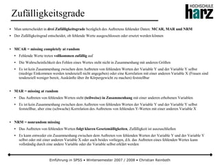 Einführung in SPSS • Wintersemester 2007 / 2008 • Christian Reinboth
Zufälligkeitsgrade
● Man unterscheidet in drei Zufälligkeitsgrade bezüglich des Auftretens fehlender Daten: MCAR, MAR und NRM
● Der Zufälligkeitsgrad entscheidet, ob fehlende Werte ausgeschlossen oder ersetzt werden können
● MCAR = missing completely at random
● Fehlende Werte treten vollkommen zufällig auf
● Die Wahrscheinlichkeit des Fehlen eines Wertes steht nicht in Zusammenhang mit anderen Größen
● Es ist kein Zusammenhang zwischen dem Auftreten von fehlenden Werten der Variable Y und der Variable Y selbst
(niedrige Einkommen werden tendenziell nicht angegeben) oder eine Korrelation mit einer anderen Variable X (Frauen sind
tendenziell weniger bereit, Auskünfte über ihr Körpergewicht zu machen) feststellbar
● MAR = missing at random
● Das Auftreten von fehlenden Werten steht (teilweise) in Zusammenhang mit einer anderen erhobenen Variablen
● Es ist kein Zusammenhang zwischen dem Auftreten von fehlenden Werten der Variable Y und der Variable Y selbst
feststellbar, aber eine (schwache) Korrelation des Auftretens von fehlenden Y-Werten mit einer anderen Variable X
● NRM = nonrandom missing
● Das Auftreten von fehlenden Werten folgt klaren Gesetzmäßigkeiten, Zufälligkeit ist auszuschließen
● Es kann entweder ein Zusammenhang zwischen dem Auftreten von fehlenden Werten der Variable Y und der Variable Y
selbst oder mit einer anderen Variable X oder auch beides vorliegen, d.h. das Auftreten eines fehlenden Wertes kann
vollständig durch eine andere Variable oder die Variable selbst erklärt werden
 