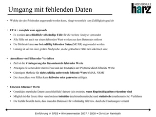 Einführung in SPSS • Wintersemester 2007 / 2008 • Christian Reinboth
Umgang mit fehlenden Daten
● Welche der drei Methoden angewandt werden kann, hängt wesentlich vom Zufälligkeitsgrad ab
● CCA = complete case approach
● Es werden ausschließlich vollständige Fälle für die weitere Analyse verwendet
● Alle Fälle mit auch nur einem fehlenden Wert werden aus dem Datensatz entfernt
● Die Methode kann nur bei zufällig fehlenden Daten (MCAR) angewendet werden
● Günstig ist sie bei einer großen Stichprobe, da die gelöschten Fälle hier unkritisch sind
● Ausschluss von Fällen oder Variablen
● Ziel ist die Verringerung des Gesamtanteils fehlender Werte
● Abwägen zwischen dem Datenverlust und der Reduktion der Probleme durch fehlende Werte
● Günstigste Methode für nicht zufällig auftretende fehlende Werte (MAR, NRM)
● Der Ausschluss von Fällen kann fallweise oder paarweise erfolgen
● Ersetzen fehlender Werte
● Grundidee: metrische Daten (ausschließlich!) lassen sich ersetzen, wenn Regelmäßigkeiten erkennbar sind
● Möglich ist der Ersatz über verschiedene induktive (nichtmathematische) und statistische (mathematische) Verfahren
● Die Gefahr besteht darin, dass man den Datensatz für vollständig hält bzw. durch die Ersetzungen verzerrt
 