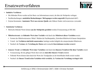 Einführung in SPSS • Wintersemester 2007 / 2008 • Christian Reinboth
Ersatzwertverfahren
● Induktive Verfahren:
● Die fehlenden Werte werden auf der Basis von Informationen ersetzt, die über die Stichprobe vorliegen
● Nachbeobachtungen: zusätzliche Beobachtungen / Befragungen werden angestellt (Repräsentativität?)
● Externe Konstanten: konstanter Wert aus externer Quelle oder früherer Studie wird ersatzweise verwendet
● Statistische Verfahren:
● Metrische fehlende Werte können aus der Stichprobe geschätzt werden (Voraussetzung ist MCAR)
● Mittelwertersatz: ein fehlender Wert einer Variable wird durch den Mittelwert dieser Variablen ersetzt
● Formen des Mittelwertersatzes: Mittel / Median der Nachbarpunkte, Zeitreihen-Mittelwert & lineare Interpolation
● Vorteil: die Verfahren sind leicht anzuwenden, benötigt werden lediglich die entsprechenden Mittelwerte
● Nachteil: die Varianz, die Verteilung der Daten und eventuelle Korrelationen werden verzerrt
● Linearer Trend: ein fehlender Wert einer Variablen wird durch den linearen Trendwert für diese Variable ersetzt
● Voraussetzung: für die gültigen Werte lässt sich ein sinnvoller linearer Trend ermitteln
● Fehlende Werte können dann durch die Werte der Trendgraden an der betreffenden Stelle ersetzt werden
● Nachteil: der lineare Trend in den Variablen wird verstärkt, die Varianz der Verteilung verringert sich
 