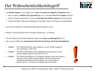 Einführung in SPSS • Wintersemester 2007 / 2008 • Christian Reinboth
Der Wahrscheinlichkeitsbegriff
● Ein Zufallsvorgang ist ein Vorgang, der in einem von mehreren möglichen Ereignissen endet
● Diese Ereignisse schließen sich gegenseitig aus, d.h. es kann nur eines der Ereignisse eintreten
● Welches Ereignis eingetreten ist, kann erst nach Ende des Zufallsvorgangs festgestellt werden
● Typische Beispiele: Münzwurf, Ziehung der Lottozahlen, Ziehen von Kugeln aus einem Behälter
● Der klassische Begriff der Wahrscheinlichkeit geht auf Laplace zurück:
● Beispiel: Wahrscheinlichkeit beim einmaligen Würfeln eine 3 zu erhalten:
● Für das Rechnen mit Wahrscheinlichkeiten gelten die Axiome von Kolmogoroff (1933)
● Die Axiome schaffen eine mathematische Basis für das Rechnen mit Wahrscheinlichkeiten
● Axiom 1: Die Wahrscheinlichkeit eines Ereignisses A eines Zufallsvorgangs ist
eine nichtnegative reelle Zahl
● Axiom 2: Die Wahrscheinlichkeiten aller möglichen Elementarereignisse eines
Zufallsvorgangs ergeben zusammen den Wert 1
● Axiom 3: Die Wahrscheinlichkeit der Vereinigungsvorgänge zweier oder mehrerer
Ereignisse eines Zufallsvorgangs ergeben sich aus der Summe der
Einzelwahrscheinlichkeiten der Ereignisse, wenn die Ereignisse
disjunkt sind, d.h. sich (paarweise) gegenseitig ausschließen
 