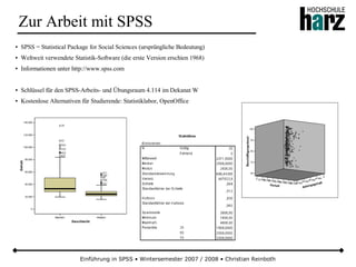 Einführung in SPSS • Wintersemester 2007 / 2008 • Christian Reinboth
Zur Arbeit mit SPSS
● SPSS = Statistical Package for Social Sciences (ursprüngliche Bedeutung)
● Weltweit verwendete Statistik-Software (die erste Version erschien 1968)
● Informationen unter http://www.spss.com
● Schlüssel für den SPSS-Arbeits- und Übungsraum 4.114 im Dekanat W
● Kostenlose Alternativen für Studierende: Statistiklabor, OpenOffice
 