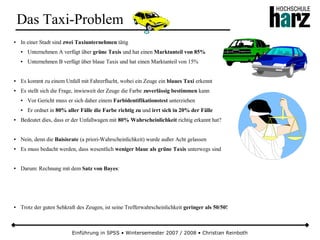 Einführung in SPSS • Wintersemester 2007 / 2008 • Christian Reinboth
Das Taxi-Problem
● In einer Stadt sind zwei Taxiunternehmen tätig
● Unternehmen A verfügt über grüne Taxis und hat einen Marktanteil von 85%
● Unternehmen B verfügt über blaue Taxis und hat einen Marktanteil von 15%
● Es kommt zu einem Unfall mit Fahrerflucht, wobei ein Zeuge ein blaues Taxi erkennt
● Es stellt sich die Frage, inwieweit der Zeuge die Farbe zuverlässig bestimmen kann
● Vor Gericht muss er sich daher einem Farbidentifikationstest unterziehen
● Er ordnet in 80% aller Fälle die Farbe richtig zu und irrt sich in 20% der Fälle
● Bedeutet dies, dass er der Unfallwagen mit 80% Wahrscheinlichkeit richtig erkannt hat?
● Nein, denn die Baisisrate (a priori-Wahrscheinlichkeit) wurde außer Acht gelassen
● Es muss bedacht werden, dass wesentlich weniger blaue als grüne Taxis unterwegs sind
● Darum: Rechnung mit dem Satz von Bayes:
● Trotz der guten Sehkraft des Zeugen, ist seine Trefferwahrscheinlichkeit geringer als 50/50!
 
