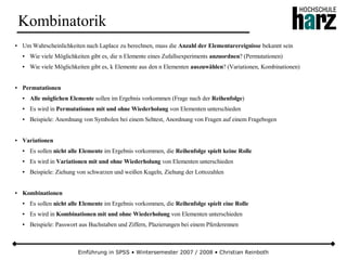 Einführung in SPSS • Wintersemester 2007 / 2008 • Christian Reinboth
Kombinatorik
● Um Wahrscheinlichkeiten nach Laplace zu berechnen, muss die Anzahl der Elementarereignisse bekannt sein
● Wie viele Möglichkeiten gibt es, die n Elemente eines Zufallsexperiments anzuordnen? (Permutationen)
● Wie viele Möglichkeiten gibt es, k Elemente aus den n Elementen auszuwählen? (Variationen, Kombinationen)
● Permutationen
● Alle möglichen Elemente sollen im Ergebnis vorkommen (Frage nach der Reihenfolge)
● Es wird in Permutationen mit und ohne Wiederholung von Elementen unterschieden
● Beispiele: Anordnung von Symbolen bei einem Sehtest, Anordnung von Fragen auf einem Fragebogen
● Variationen
● Es sollen nicht alle Elemente im Ergebnis vorkommen, die Reihenfolge spielt keine Rolle
● Es wird in Variationen mit und ohne Wiederholung von Elementen unterschieden
● Beispiele: Ziehung von schwarzen und weißen Kugeln, Ziehung der Lottozahlen
● Kombinationen
● Es sollen nicht alle Elemente im Ergebnis vorkommen, die Reihenfolge spielt eine Rolle
● Es wird in Kombinationen mit und ohne Wiederholung von Elementen unterschieden
● Beispiele: Passwort aus Buchstaben und Ziffern, Plazierungen bei einem Pferderennen
 