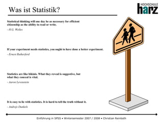 Einführung in SPSS • Wintersemester 2007 / 2008 • Christian Reinboth
Was ist Statistik?
Statistical thinking will one day be as necessary for efficient
citizenship as the ability to read or write.
- H.G. Welles
If your experiment needs statistics, you ought to have done a better experiment.
- Ernest Rutherford
Statistics are like bikinis. What they reveal is suggestive, but
what they conceal is vital.
- Aaron Levenstein
It is easy to lie with statistics. It is hard to tell the truth without it.
- Andrejs Dunkels
 