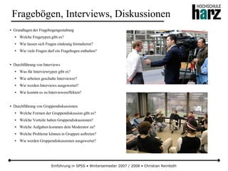 Einführung in SPSS • Wintersemester 2007 / 2008 • Christian Reinboth
Fragebögen, Interviews, Diskussionen
● Grundlagen der Fragebogengestaltung
● Welche Fragetypen gibt es?
● Wie lassen sich Fragen eindeutig formulieren?
● Wie viele Fragen darf ein Fragebogen enthalten?
● Durchführung von Interviews
● Was für Interviewtypen gibt es?
● Wie arbeiten geschulte Interviewer?
● Wie werden Interviews ausgewertet?
● Wie kommt es zu Interviewereffekten?
● Durchführung von Gruppendiskussionen
● Welche Formen der Gruppendiskussion gibt es?
● Welche Vorteile haben Gruppendiskussionen?
● Welche Aufgaben kommen dem Moderator zu?
● Welche Probleme können in Gruppen auftreten?
● Wie werden Gruppendiskussionen ausgewertet?
 
