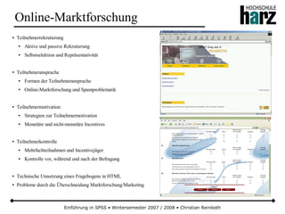 Einführung in SPSS • Wintersemester 2007 / 2008 • Christian Reinboth
Online-Marktforschung
● Teilnehmerrekrutierung
● Aktive und passive Rekrutierung
● Selbstselektion und Repräsentativität
● Teilnehmeransprache
● Formen der Teilnehmeransprache
● Online-Marktforschung und Spamproblematik
● Teilnehmermotivation
● Strategien zur Teilnehmermotivation
● Monetäre und nicht-monetäre Incentives
● Teilnehmerkontrolle
● Mehrfachteilnahmen und Incentivejäger
● Kontrolle vor, während und nach der Befragung
● Technische Umsetzung eines Fragebogens in HTML
● Probleme durch die Überschneidung Marktforschung/Marketing
 
