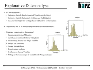 Einführung in SPSS • Wintersemester 2007 / 2008 • Christian Reinboth
Explorative Datenanalyse
● Wir unterscheiden in...
● Deskriptive Statistik (Beschreibung und Visualisierung der Daten)
● Explorative Statistik (Suchen nach Strukturen und Auffälligkeiten)
● Induktive Statistik (Testen von Hypothesen und Schätzen von Parametern)
● Fragestellung: Was ist an der Verteilung eines Merkmals bemerkenswert?
● Was gehört zur explorativen Datenanalyse?
● Berechnung statistischer Maßzahlen
● Darstellung absoluter und relativer Häufigkeiten
● Visualisierung diskreter und stetiger Variablen
● Analyse von Ausreißern
● Analyse fehlender Daten
● Transformation von Daten
● Erstellung von Dummy-Variablen
● Prüfung der Voraussetzungen für weiterführende Analysemethoden
 
