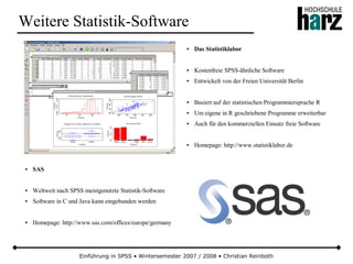 Einführung in SPSS • Wintersemester 2007 / 2008 • Christian Reinboth
Weitere Statistik-Software
● Das Statistiklabor
● Kostenfreie SPSS-ähnliche Software
● Entwickelt von der Freien Universität Berlin
● Basiert auf der statistischen Programmiersprache R
● Um eigene in R geschriebene Programme erweiterbar
● Auch für den kommerziellen Einsatz freie Software
● Homepage: http://www.statistiklabor.de
● SAS
● Weltweit nach SPSS meistgenutzte Statistik-Software
● Software in C und Java kann eingebunden werden
● Homepage: http://www.sas.com/offices/europe/germany
 