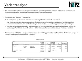 Einführung in SPSS • Wintersemester 2007 / 2008 • Christian Reinboth
Varianzanalyse
● Die Varianzanalyse gehört wie die Regressionsanalyse zu den strukturprüfenden Verfahren und dient der Feststellung von
Mittelwertunterschieden zwischen zwei oder mehr Gruppen von Merkmalsträgern
● Mathematisches Prinzip der Varianzanalyse:
● Es wird getestet, ob die Varianz zwischen den Gruppen größer ist als innerhalb der Gruppen
● Das Ergebnis ermöglicht eine Aussage darüber, ob sich die Gruppen bezüglich der (abhängigen) Variablen signifikant
voneinander unterscheiden, bzw. ob die Einteilung in Gruppen anhand der (unabhängigen) Variablen gerechtfertigt ist
● Um eine Varianzanalyse durchführen zu können, muss im Vorfeld bekannt sein, welches die abhängige und welches die
unabhängigen Variablen in einem Modell sind – daher wird sie auch als ein strukturprüfendes Verfahren bezeichnet
● Unterscheidung in ANOVA – Analysis of Variance (nur eine unabhängige Variable) und MANOVA – Multivariate Analysis of
Variance (mindestens zwei unabhängige Variablen)
ONEWAY ANOVA
ozon
17267,908 195 88,553 3,084 ,000
7338,670 1 7338,670 255,590 ,000
9929,238 194 51,182 1,783 ,000
3847,498 134 28,713
21115,406 329
(Kombiniert)
Gewichtet
Abweichung
Linearer
Term
Zwischen den
Gruppen
Innerhalb der Gruppen
Gesamt
Quadrats
umme df
Mittel der
Quadrate F Signifikanz
 
