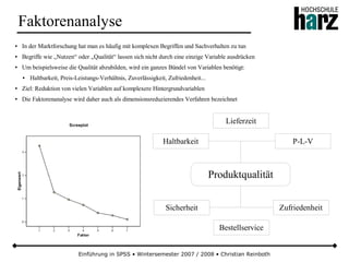 Einführung in SPSS • Wintersemester 2007 / 2008 • Christian Reinboth
Faktorenanalyse
● In der Marktforschung hat man es häufig mit komplexen Begriffen und Sachverhalten zu tun
● Begriffe wie „Nutzen“ oder „Qualität“ lassen sich nicht durch eine einzige Variable ausdrücken
● Um beispielsweise die Qualität abzubilden, wird ein ganzes Bündel von Variablen benötigt:
● Haltbarkeit, Preis-Leistungs-Verhältnis, Zuverlässigkeit, Zufriedenheit...
● Ziel: Reduktion von vielen Variablen auf komplexere Hintergrundvariablen
● Die Faktorenanalyse wird daher auch als dimensionsreduzierendes Verfahren bezeichnet
Produktqualität
Haltbarkeit P-L-V
Sicherheit Zufriedenheit
Lieferzeit
Bestellservice
 
