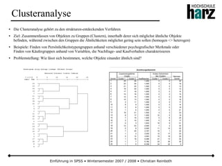 Einführung in SPSS • Wintersemester 2007 / 2008 • Christian Reinboth
Clusteranalyse
● Die Clusteranalyse gehört zu den strukturen-entdeckenden Verfahren
● Ziel: Zusammenfassen von Objekten zu Gruppen (Clustern), innerhalb derer sich möglichst ähnliche Objekte
befinden, während zwischen den Gruppen die Ähnlichkeiten möglichst gering sein sollen (homogen <> heterogen)
● Beispiele: Finden von Persönlichkeitstypengruppen anhand verschiedener psychografischer Merkmale oder
Finden von Käufergruppen anhand von Variablen, die Nachfrage- und Kaufverhalten charakterisieren
● Problemstellung: Wie lässt sich bestimmen, welche Objekte einander ähnlich sind?
Zuordnungsübersicht
25 26 1,000 0 0 20
23 24 1,000 0 0 18
21 22 1,000 0 0 13
19 20 1,000 0 0 13
17 18 1,000 0 0 14
15 16 1,000 0 0 15
12 14 1,000 0 0 18
10 13 1,000 0 0 16
3 11 1,000 0 0 17
8 9 1,000 0 0 14
5 6 1,000 0 0 19
1 4 1,000 0 0 21
19 21 1,500 4 3 23
8 17 1,500 10 5 19
7 15 1,500 0 6 20
2 10 1,500 0 8 17
2 3 1,833 16 9 21
12 23 2,000 7 2 22
5 8 2,000 11 14 22
7 25 3,167 15 1 24
1 2 3,300 12 17 23
5 12 3,583 19 18 25
1 19 4,286 21 13 24
1 7 5,182 23 20 25
1 5 6,338 24 22 0
Schritt
1
2
3
4
5
6
7
8
9
10
11
12
13
14
15
16
17
18
19
20
21
22
23
24
25
Cluster 1 Cluster 2
Zusammengeführte
Cluster
Koeffizienten Cluster 1 Cluster 2
Erstes Vorkommen
des Clusters Nächster
Schritt
 