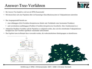 Einführung in SPSS • Wintersemester 2007 / 2008 • Christian Reinboth
Answer-Tree-Verfahren
● Bei Answer-Tree handelt es sich um ein SPSS-Zusatzmodul
● Mit diesem lässt sich eine Population über ein baumartiges Klassifikationssystem in Teilpopulationen unterteilen
● Das Ausgangsmodell besteht aus:
● einer abhängigen (Ziel-)Variablen (beispielsweise Käufer oder Nichtkäufer eines bestimmten Produktes)
● und verschiedenen unabhängigen (Prediktor-)Variablen (beispielsweise Geschlecht, Alter, Familienstand etc.)
● Anhand der Prediktor-Variablen soll die Population so aufgeteilt werden, dass sich die entstehenden Teilpopulationen
bezüglich der Ziel-Variablen signifikant voneinander unterscheiden
● Das Ergebnis kann im Beispiel dazu verwendet werden, die wahrscheinlichsten Käufergruppen zu identifizieren
 