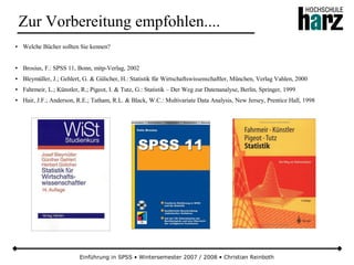 ● Welche Bücher sollten Sie kennen?
● Brosius, F.: SPSS 11, Bonn, mitp-Verlag, 2002
● Bleymüller, J.; Gehlert, G. & Gülicher, H.: Statistik für Wirtschaftswissenschaftler, München, Verlag Vahlen, 2000
● Fahrmeir, L.; Künstler, R.; Pigeot, I. & Tutz, G.: Statistik – Der Weg zur Datenanalyse, Berlin, Springer, 1999
● Hair, J.F.; Anderson, R.E.; Tatham, R.L. & Black, W.C.: Multivariate Data Analysis, New Jersey, Prentice Hall, 1998
Einführung in SPSS • Wintersemester 2007 / 2008 • Christian Reinboth
Zur Vorbereitung empfohlen....
 