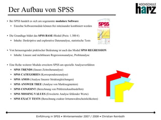 Einführung in SPSS • Wintersemester 2007 / 2008 • Christian Reinboth
Der Aufbau von SPSS
● Bei SPSS handelt es sich um sogenannte modulare Software
● Einzelne Softwaremodule können frei miteinander kombiniert werden
● Die Grundlage bildet das SPSS BASE-Modul (Preis: 1.300 €)
● Inhalte: Deskriptive und explorative Datenanalyse, statistische Tests
● Von herausragender praktischer Bedeutung ist auch das Modul SPSS REGRESSION
● Inhalte: Lineare und nichtlineare Regressionsanalyse, Probitanalyse
● Eine Reihe weiterer Module erweitern SPSS um spezielle Analyseverfahren
● SPSS TRENDS (lineare Zeitreihenanalyse)
● SPSS CATEGORIES (Korrespondenzanalyse)
● SPSS AMOS (Analyse linearer Strukturgleichungen)
● SPSS ANSWER TREE (Analyse von Marktsegmenten)
● SPSS CONJOINT (Berechnung von Präferenzkaufmodellen)
● SPSS MISSING VALUES (Erweiterte Analyse fehlender Werte)
● SPSS EXACT TESTS (Berechnung exakter Irrtumswahrscheinlichkeiten)
 