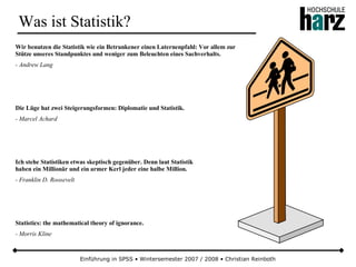 Einführung in SPSS • Wintersemester 2007 / 2008 • Christian Reinboth
Was ist Statistik?
Wir benutzen die Statistik wie ein Betrunkener einen Laternenpfahl: Vor allem zur
Stütze unseres Standpunktes und weniger zum Beleuchten eines Sachverhalts.
- Andrew Lang
Die Lüge hat zwei Steigerungsformen: Diplomatie und Statistik.
- Marcel Achard
Ich stehe Statistiken etwas skeptisch gegenüber. Denn laut Statistik
haben ein Millionär und ein armer Kerl jeder eine halbe Million.
- Franklin D. Roosevelt
Statistics: the mathematical theory of ignorance.
- Morris Kline
 