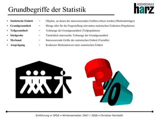 Einführung in SPSS • Wintersemester 2007 / 2008 • Christian Reinboth
Grundbegriffe der Statistik
● Statistische Einheit = Objekte, an denen die interessierenden Größen erfasst werden (Merkmalsträger)
● Grundgesamtheit = Menge aller für die Fragestellung relevanten statistischen Einheiten (Population)
● Teilgesamtheit = Teilmenge der Grundgesamtheit (Teilpopulation)
● Stichprobe = Tatsächlich untersuchte Teilmenge der Grundgesamtheit
● Merkmal = Interessierende Größe der statistischen Einheit (Variable)
● Ausprägung = Konkreter Merkmalswert einer statistischen Einheit
 