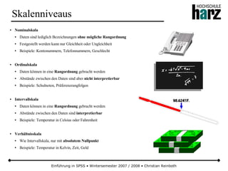 Einführung in SPSS • Wintersemester 2007 / 2008 • Christian Reinboth
Skalenniveaus
● Nominalskala
● Daten sind lediglich Bezeichnungen ohne mögliche Rangordnung
● Festgestellt werden kann nur Gleichheit oder Ungleichheit
● Beispiele: Kontonummern, Telefonnummern, Geschlecht
● Ordinalskala
● Daten können in eine Rangordnung gebracht werden
● Abstände zwischen den Daten sind aber nicht interpretierbar
● Beispiele: Schulnoten, Präferenzrangfolgen
● Intervallskala
● Daten können in eine Rangordnung gebracht werden
● Abstände zwischen den Daten sind interpretierbar
● Beispiele: Temperatur in Celsius oder Fahrenheit
● Verhältnisskala
● Wie Intervallskala, nur mit absolutem Nullpunkt
● Beispiele: Temperatur in Kelvin, Zeit, Geld
 