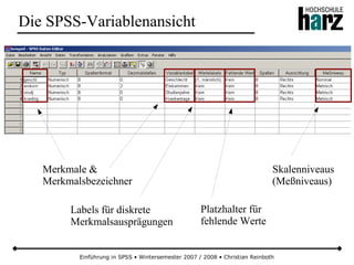 Einführung in SPSS • Wintersemester 2007 / 2008 • Christian Reinboth
Die SPSS-Variablenansicht
Skalenniveaus
(Meßniveaus)
Merkmale &
Merkmalsbezeichner
Platzhalter für
fehlende Werte
Labels für diskrete
Merkmalsausprägungen
 