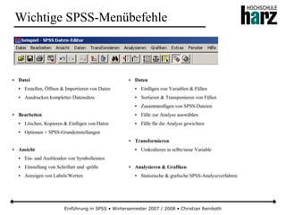Einführung in SPSS • Wintersemester 2007 / 2008 • Christian Reinboth
Wichtige SPSS-Menübefehle
● Datei
● Erstellen, Öffnen & Importieren von Daten
● Ausdrucken kompletter Datensätze
● Bearbeiten
● Löschen, Kopieren & Einfügen von Daten
● Optionen > SPSS-Grundeinstellungen
● Ansicht
● Ein- und Ausblenden von Symbolleisten
● Einstellung von Schriftart und -größe
● Anzeigen von Labels/Werten
● Daten
● Einfügen von Variablen & Fällen
● Sortieren & Transponieren von Fällen
● Zusammenfügen von SPSS-Dateien
● Fälle zur Analyse auswählen
● Fälle für die Analyse gewichten
● Transformieren
● Umkodieren in selbe/neue Variable
● Analysieren & Grafiken
● Statistische & grafische SPSS-Analyseverfahren
 