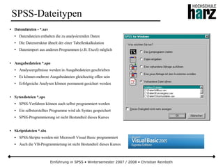Einführung in SPSS • Wintersemester 2007 / 2008 • Christian Reinboth
SPSS-Dateitypen
● Datendateien - *.sav
● Datendateien enthalten die zu analysierenden Daten
● Die Datenstruktur ähnelt der einer Tabellenkalkulation
● Datenimport aus anderen Programmen (z.B. Excel) möglich
● Ausgabedateien *.spo
● Analyseergebnisse werden in Ausgabedateien geschrieben
● Es können mehrere Ausgabedateien gleichzeitig offen sein
● Erfolgreiche Analysen können permanent gesichert werden
● Sytaxdateien *.sps
● SPSS-Verfahren können auch selbst programmiert werden
● Ein selbsterstelltes Programme wird als Syntax gespeichert
● SPSS-Programmierung ist nicht Bestandteil dieses Kurses
● Skriptdateien *.sbs
● SPSS-Skripte werden mit Microsoft Visual Basic programmiert
● Auch die VB-Programmierung ist nicht Bestandteil dieses Kurses
 