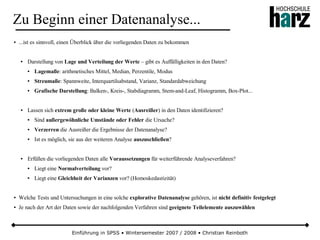 Einführung in SPSS • Wintersemester 2007 / 2008 • Christian Reinboth
Zu Beginn einer Datenanalyse...
● ...ist es sinnvoll, einen Überblick über die vorliegenden Daten zu bekommen
● Darstellung von Lage und Verteilung der Werte – gibt es Auffälligkeiten in den Daten?
● Lagemaße: arithmetisches Mittel, Median, Perzentile, Modus
● Streumaße: Spannweite, Interquartilsabstand, Varianz, Standardabweichung
● Grafische Darstellung: Balken-, Kreis-, Stabdiagramm, Stem-and-Leaf, Histogramm, Box-Plot...
● Lassen sich extrem große oder kleine Werte (Ausreißer) in den Daten identifizieren?
● Sind außergewöhnliche Umstände oder Fehler die Ursache?
● Verzerren die Ausreißer die Ergebnisse der Datenanalyse?
● Ist es möglich, sie aus der weiteren Analyse auszuschließen?
● Erfüllen die vorliegenden Daten alle Voraussetzungen für weiterführende Analyseverfahren?
● Liegt eine Normalverteilung vor?
● Liegt eine Gleichheit der Varianzen vor? (Homoskedastizität)
● Welche Tests und Untersuchungen in eine solche explorative Datenanalyse gehören, ist nicht definitiv festgelegt
● Je nach der Art der Daten sowie der nachfolgenden Verfahren sind geeignete Teilelemente auszuwählen
 