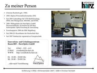 Einführung in SPSS • Wintersemester 2007 / 2008 • Christian Reinboth
Zu meiner Person
● Christian Reinboth (geb. 1980)
● 2005: Diplom-Wirtschaftsinformatiker (FH)
● Seit 2005 Lehraufträge für VTR Marktforschung,
SPSS, Info-Management, MIS/BIS, und HTML
● 2006: Mitbegründer der HarzOptics GmbH
Wissenschaftliches An-Institut der HS Harz
Schwerpunkt: Optik-Forschung & Entwicklung
● Forschungspreis 2006 der IHK Magdeburg
● Seit 2006 EU-Koordinator der Hochschule Harz
● Seit 2007 Studium der regenerativen Energietechnik
Innovations- und Gründungszentrum
Raum B05 – HarzOptics GmbH
Tel: 03943 – 935 – 615
E-Mail: creinboth@hs-harz.de
WWW: http://creinboth.hs-harz.de
Di. 18.00 – 20.00 Uhr
Mi. 18.00 – 20.00 Uhr
...oder nach Vereinbarung
 