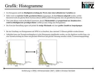 Einführung in SPSS • Wintersemester 2007 / 2008 • Christian Reinboth
Grafik: Histogramme
● Ein Histogramm stellt die Häufigkeitsverteilung der Werte einer intervallskalierten Variablen dar
● Dabei wird von nach der Größe geordneten Daten ausgegangen, die in n Klassen aufgeteilt werden, welche
theoretisch nicht die gleiche Breite besitzen müssen (SPSS erstellt Histogramme stets mit gleichbreiten Klassen)
● Über jeder Klasse wird ein Rechteck konstruiert, dessen Flächeninhalt sich proportional zur absoluten bzw.
relativen Häufigkeit der jeweiligen Klasse verhält (je nach Anlage des Histogramms)
● Die Form der Darstellung eignet sich primär für stetige Merkmale mit einer großen Anzahl an Ausprägungen
● Bei der Erstellung von Histogrammen mit SPSS ist zu beachten, dass maximal 21 Klassen gebildet werden können
● Außerdem kann eine Normalverteilungskurve in das Histogramm eingeblendet werden, aus der abgelesen werden kann, wie
eine Normalverteilung bei Daten mit gleichem Mittelwert und gleicher Streuung aussehen würde (Voraussetzungsprüfung)
 