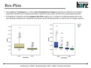 Einführung in SPSS • Wintersemester 2007 / 2008 • Christian Reinboth
Box-Plots
● Sollen mehrere Verteilungen bzw. mehrere überschneidungsfreie Gruppen (beispielsweise männliche und weibliche
Angestellte) innerhalb einer Verteilung miteinander verglichen werden, lassen sich Box-Plots nebeneinander darstellen
● Weitergehende Vergleiche sind über gruppierte Box-Plots möglich, d.h. es erfolgt eine Aufteilung anhand mehr als nur
eines Merkmals (beispielsweise anhand des Geschlechts und des Minderheitenstatus, wodurch sich vier Gruppen ergeben)
 