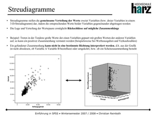 Einführung in SPSS • Wintersemester 2007 / 2008 • Christian Reinboth
Streudiagramme
● Streudiagramme stellen die gemeinsame Verteilung der Werte zweier Variablen (bzw. dreier Variablen in einem
3-D-Streudiagramm) dar, indem die entsprechenden Werte beider Variablen gegeneinander abgetragen werden
● Die Lage und Verteilung der Wertepaare ermöglicht Rückschlüsse auf mögliche Zusammenhänge
● Beispiel: Treten in der Tendenz große Werte der einen Variablen gepaart mit großen Werten der anderen Variablen
auf, so kann ein positiver Zusammenhang vermutet werden (beispielsweise bei Werbeausgaben und Verkaufszahlen)
● Ein gefundener Zusammenhang kann nicht in eine bestimmte Richtung interpretiert werden, d.h. aus der Grafik
ist nicht abzulesen, ob Variable A Variable B beeinflusst oder umgekehrt, bzw. ob ein Scheinzusammenhang besteht
 