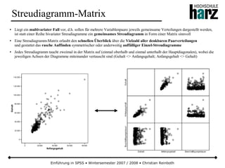 Einführung in SPSS • Wintersemester 2007 / 2008 • Christian Reinboth
Streudiagramm-Matrix
● Liegt ein multivariater Fall vor, d.h. sollen für mehrere Variablenpaare jeweils gemeinsame Verteilungen dargestellt werden,
ist statt einer Reihe bivariater Streudiagramme ein gemeinsames Streudiagramm in Form einer Matrix sinnvoll
● Eine Streudiagramm-Matrix erlaubt den schnellen Überblick über die Vielzahl aller denkbaren Paarverteilungen
und gestattet das rasche Auffinden symmetrischer oder anderweitig auffälliger Einzel-Streudiagramme
● Jedes Streudiagramm taucht zweimal in der Matrix auf (einmal oberhalb und einmal unterhalb der Hauptdiagonalen), wobei die
jeweiligen Achsen der Diagramme miteinander vertauscht sind (Gehalt <> Anfangsgehalt; Anfangsgehalt <> Gehalt)
 