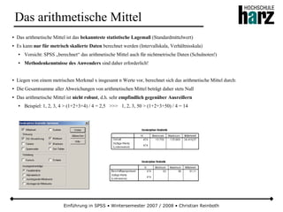 Einführung in SPSS • Wintersemester 2007 / 2008 • Christian Reinboth
Das arithmetische Mittel
● Das arithmetische Mittel ist das bekannteste statistische Lagemaß (Standardmittelwert)
● Es kann nur für metrisch skalierte Daten berechnet werden (Intervallskala, Verhältnisskala)
● Vorsicht: SPSS „berechnet“ das arithmetische Mittel auch für nichtmetrische Daten (Schulnoten!)
● Methodenkenntnisse des Anwenders sind daher erforderlich!
● Liegen von einem metrischen Merkmal x insgesamt n Werte vor, berechnet sich das arithmetische Mittel durch:
● Die Gesamtsumme aller Abweichungen von arithmetischen Mittel beträgt daher stets Null
● Das arithmetische Mittel ist nicht robust, d.h. sehr empfindlich gegenüber Ausreißern
● Beispiel: 1, 2, 3, 4 > (1+2+3+4) / 4 = 2,5 >>> 1, 2, 3, 50 > (1+2+3+50) / 4 = 14
 