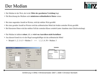 Einführung in SPSS • Wintersemester 2007 / 2008 • Christian Reinboth
Der Median
● Der Median ist der Wert, der in der Mitte der geordneten Verteilung liegt
● Die Berechnung des Medians setzt mindestens ordinalskalierte Daten voraus
● Bei einer ungeraden Anzahl an Werten, wird der mittlere Wert gewählt:
● Bei einer geraden Anzahl an Werten wird das arithmetischen Mittel der beiden zentralen Werte gewählt:
● Bei klassierten Daten wird der mittlere Fall der zentralen Klasse ermittelt (unter Annahme einer Gleichverteilung)
● Der Median ist äußerst robust, d.h. er wird von Ausreißern nicht beeinflusst
● Aus diesem Grund ist er in der Regel aussagekräftiger als das arithmetische Mittel
● Beispiel: 1, 2, 3, 4, 5 > Median: 3 >>> 1, 2, 3, 4, 50 > Median: 3
 