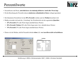 Einführung in SPSS • Wintersemester 2007 / 2008 • Christian Reinboth
Perzentilwerte
● Perzentilwerte sind Werte, unterhalb derer ein eindeutig definierter Anteil aller Werte liegt
● Für die Berechnung der Perzentile müssen mindestens ordinalskalierte Daten vorliegen (geordnet)
● Der bekannteste Perzentilwert ist das 50%-Perzentil, welches auch als Median bezeichnet wird
● Häufig verwendet wird auch die „Vierteilung“ des Wertebereichs mit den sogenannten Quartilen:
● 25%-Perzentil (25% aller Werte liegen unterhalb dieses Wertes)
● 50%-Perzentil, Median (50% aller Werte liegen unter- bzw. oberhalb dieses Wertes)
● 75%-Perzentil (75% aller Werte liegen unterhalb dieses Wertes)
● Ebenso wie der Median, sind die Perzentile absolut robust, d.h. von Ausreißern nicht zu beeinflussen
 