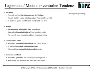 Einführung in SPSS • Wintersemester 2007 / 2008 • Christian Reinboth
Lagemaße / Maße der zentralen Tendenz
● Perzentile
● Perzentile sind eine Verallgemeinerung des Medians
● Anstelle der 50% werden beliebige andere Prozentzahlen gewählt
● In der Praxis spielen noch Quantile und Quartile eine Rolle
● Modus
● Am häufigsten auftretender Wert in den Daten
● Kann schon für nominalskalierte Werte berechnet werden
● Nur sinnvoll, wenn ein einzelnes, klares Maximum vorliegt
● Geometrisches Mittel
● Kommt bei relativen Veränderungen zum Einsatz (Raten...)
● In solchen Fällen einzig zulässiges Lagemaß
● Faktoren können unterschiedlich gewichtet werden
● Harmonisches Mittel
● Kommt bei Quotienten zum Einsatz (Geschwindigkeiten...)
● Kann analog zum geometrischen Mittel gewichtet werden
(falls np nicht ganzzahlig)
 