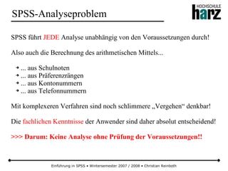 Einführung in SPSS • Wintersemester 2007 / 2008 • Christian Reinboth
SPSS-Analyseproblem
SPSS führt JEDE Analyse unabhängig von den Voraussetzungen durch!
Also auch die Berechnung des arithmetischen Mittels...
➔ ... aus Schulnoten
➔ ... aus Präferenzrängen
➔ ... aus Kontonummern
➔ ... aus Telefonnummern
Mit komplexeren Verfahren sind noch schlimmere „Vergehen“ denkbar!
Die fachlichen Kenntnisse der Anwender sind daher absolut entscheidend!
>>> Darum: Keine Analyse ohne Prüfung der Voraussetzungen!!
 
