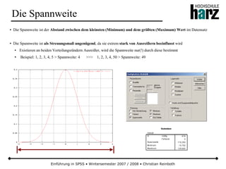 Einführung in SPSS • Wintersemester 2007 / 2008 • Christian Reinboth
Die Spannweite
● Die Spannweite ist der Abstand zwischen dem kleinsten (Minimum) und dem größten (Maximum) Wert im Datensatz
● Die Spannweite ist als Streuungsmaß ungenügend, da sie extrem stark von Ausreißern beeinflusst wird
● Existieren an beiden Verteilungsrändern Ausreißer, wird die Spannweite nur(!) durch diese bestimmt
● Beispiel: 1, 2, 3, 4, 5 > Spannweite: 4 >>> 1, 2, 3, 4, 50 > Spannweite: 49
 