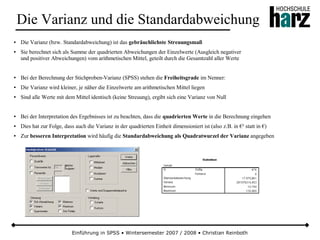 Einführung in SPSS • Wintersemester 2007 / 2008 • Christian Reinboth
Die Varianz und die Standardabweichung
● Die Varianz (bzw. Standardabweichung) ist das gebräuchlichste Streuungsmaß
● Sie berechnet sich als Summe der quadrierten Abweichungen der Einzelwerte (Ausgleich negativer
und positiver Abweichungen) vom arithmetischen Mittel, geteilt durch die Gesamtzahl aller Werte
● Bei der Berechnung der Stichproben-Varianz (SPSS) stehen die Freiheitsgrade im Nenner:
● Die Varianz wird kleiner, je näher die Einzelwerte am arithmetischen Mittel liegen
● Sind alle Werte mit dem Mittel identisch (keine Streuung), ergibt sich eine Varianz von Null
● Bei der Interpretation des Ergebnisses ist zu beachten, dass die quadrierten Werte in die Berechnung eingehen
● Dies hat zur Folge, dass auch die Varianz in der quadrierten Einheit dimensioniert ist (also z.B. in €² statt in €)
● Zur besseren Interpretation wird häufig die Standardabweichung als Quadratwurzel der Varianz angegeben
 