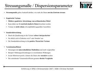 Einführung in SPSS • Wintersemester 2007 / 2008 • Christian Reinboth
Streuungsmaße / Dispersionsparameter
● Streuungsmaße geben Auskunft darüber, wie stark die Daten um das Zentrum streuen
● Empirische Varianz
● Mittlere quadrierte Abweichung vom arithmetischen Mittel
● Kann daher nur für metrisch skalierte Daten berechnet werden
● Varianz ist nicht robust, d.h.empfindlich gegenüber Ausreißern
● Standardabweichung
● Durch die Quadrierung ist die Varianz schwer interpretierbar
● Sie drückt sich in Einheiten wie €² oder Stunden² aus
● Die Standardabweichung ist die positive Wurzel der Varianz
● Variationskoeffizient
● Streuungen mit unterschiedlichen Maßstäben sind nicht vergleichbar
● Beispiel: Währungsschwankungen in verschiedenen Währungen
● Ist der Mittelwert positiv, können die Daten aber normiert werden
● Der entstehende Variationskoeffizient gestattet direkte Vergleiche
 