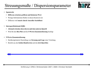 Einführung in SPSS • Wintersemester 2007 / 2008 • Christian Reinboth
Streuungsmaße / Dispersionsparameter
● Spannweite
● Differenz zwischen größtem und kleinstem Wert
● Wenige Informationen fließen in diesen Kennwert ein
● Differenz wird massiv durch Ausreißer beeinflusst
● Interquartilsabstand (IQR)
● Abstand zwischen dem oberen und dem unteren Quartil
● Wird für den Box-Plot und die 5-Werte-Zusammenfassung benötigt
● 5-Werte-Zusammenfassung
● Hochkomprimierte Darstellung von Streuung und Lage einer Verteilung
● Besteht aus den beiden Randwerten und den drei Quartilen
 