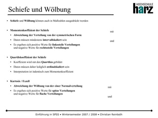 Einführung in SPSS • Wintersemester 2007 / 2008 • Christian Reinboth
Schiefe und Wölbung
● Schiefe und Wölbung können auch in Maßzahlen ausgedrückt werden
● Momentenkoeffizient der Schiefe
● Abweichung der Verteilung von der symmetrischen Form
● Daten müssen mindestens intervallskaliert sein
● Es ergeben sich positive Werte für linkssteile Verteilungen
und negative Werte für rechtssteile Verteilungen
● Quartilskoeffizient der Schiefe
● Koeffizient wird mit den Quartilen gebildet
● Daten müssen daher lediglich ordinalskaliert sein
● Interpretation ist indentisch zum Momentenkoeffizient
● Kurtosis / Exzeß
● Abweichung der Wölbung von der einer Normalverteilung
● Es ergeben sich positive Werte für spitze Verteilungen
und negative Werte für flache Verteilungen
mit
und
mit
und
 